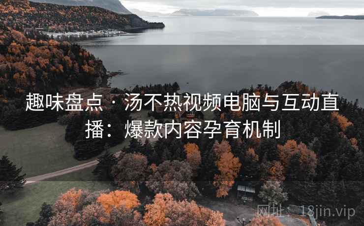 趣味盘点 · 汤不热视频电脑与互动直播：爆款内容孕育机制