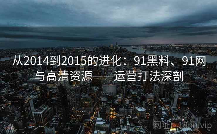 从2014到2015的进化：91黑料、91网与高清资源——运营打法深剖