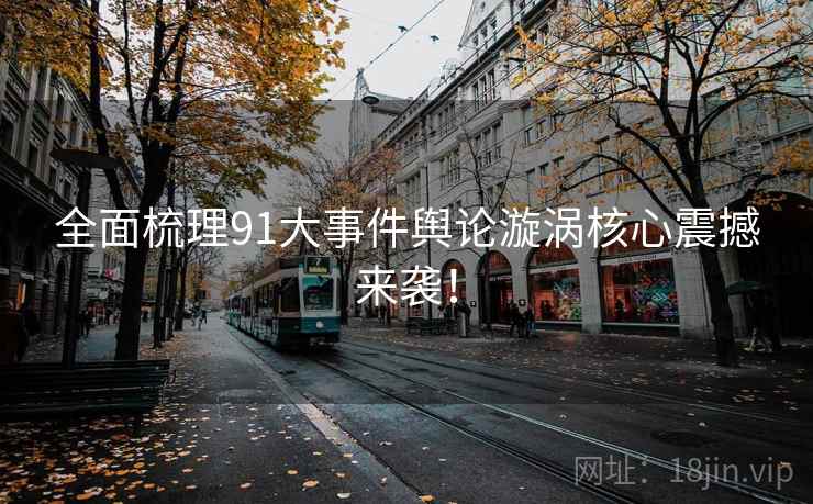 全面梳理91大事件舆论漩涡核心震撼来袭！