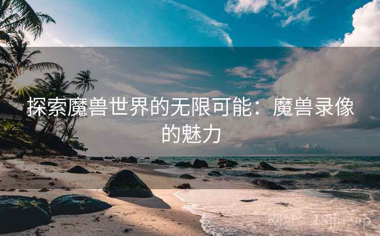 探索魔兽世界的无限可能：魔兽录像的魅力
