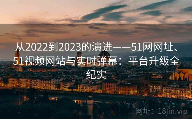 从2022到2023的演进——51网网址、51视频网站与实时弹幕：平台升级全纪实