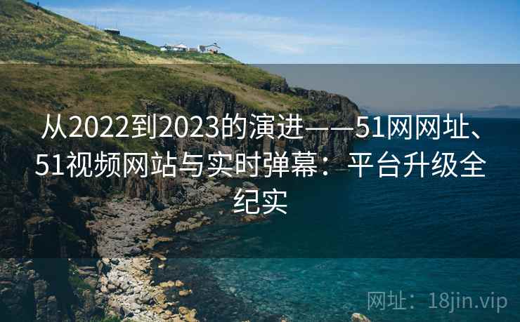 从2022到2023的演进——51网网址、51视频网站与实时弹幕：平台升级全纪实