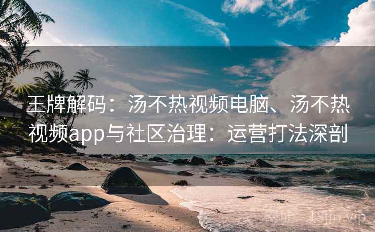 王牌解码：汤不热视频电脑、汤不热视频app与社区治理：运营打法深剖