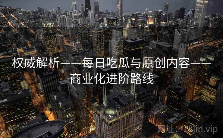 权威解析——每日吃瓜与原创内容——商业化进阶路线
