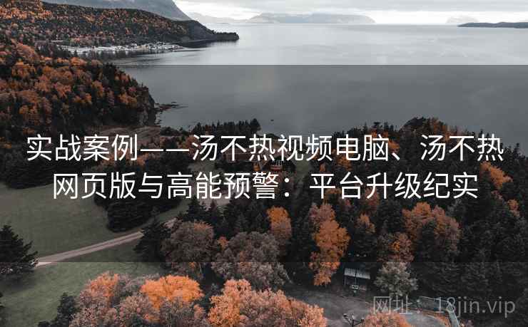 实战案例——汤不热视频电脑、汤不热网页版与高能预警：平台升级纪实