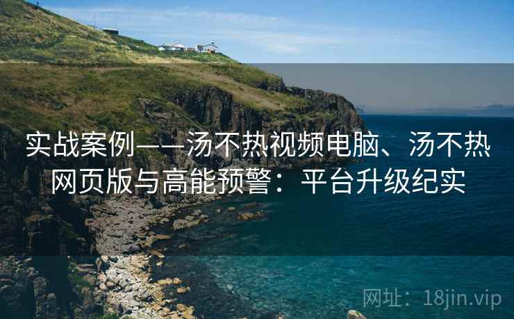 实战案例——汤不热视频电脑、汤不热网页版与高能预警：平台升级纪实