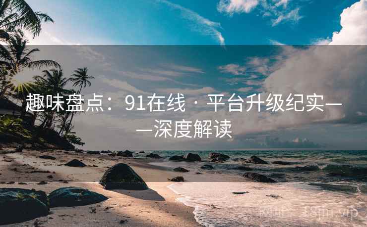 趣味盘点：91在线 · 平台升级纪实——深度解读