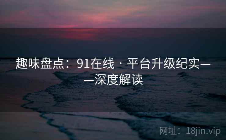 趣味盘点：91在线 · 平台升级纪实——深度解读