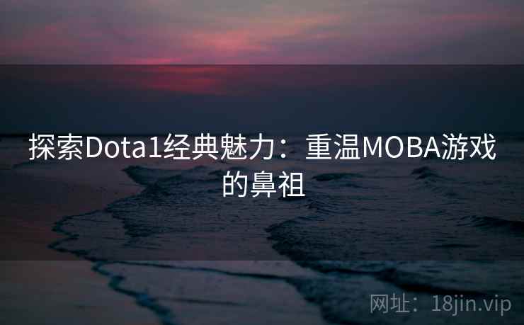 探索Dota1经典魅力：重温MOBA游戏的鼻祖