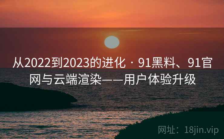 从2022到2023的进化 · 91黑料、91官网与云端渲染——用户体验升级