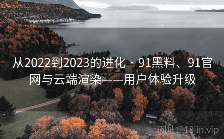 从2022到2023的进化 · 91黑料、91官网与云端渲染——用户体验升级