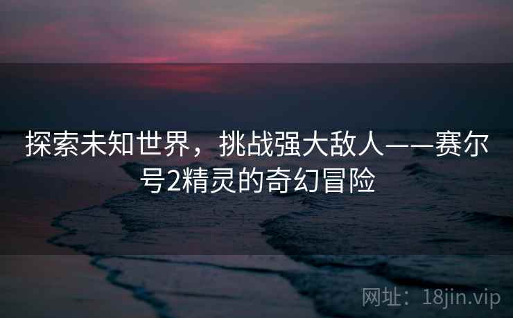 探索未知世界，挑战强大敌人——赛尔号2精灵的奇幻冒险