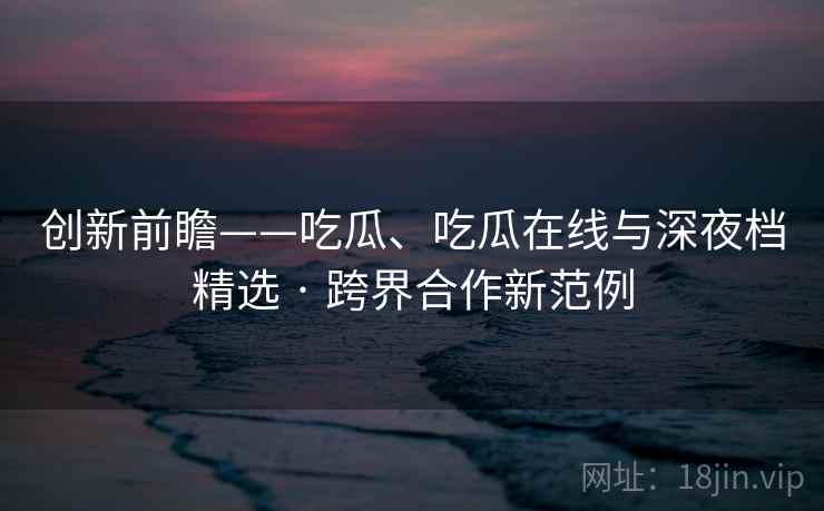 创新前瞻——吃瓜、吃瓜在线与深夜档精选 · 跨界合作新范例