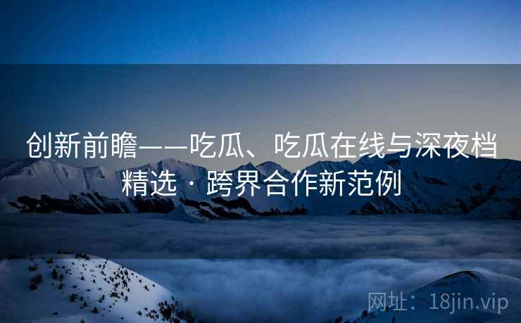 创新前瞻——吃瓜、吃瓜在线与深夜档精选 · 跨界合作新范例