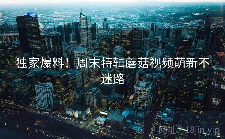 独家爆料！周末特辑蘑菇视频萌新不迷路