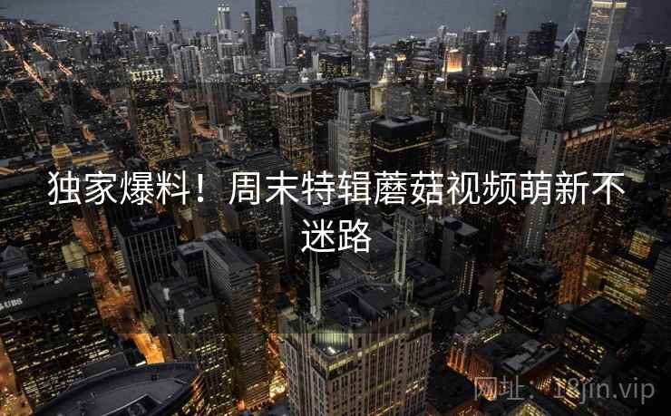 独家爆料！周末特辑蘑菇视频萌新不迷路