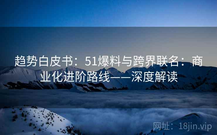 趋势白皮书：51爆料与跨界联名：商业化进阶路线——深度解读