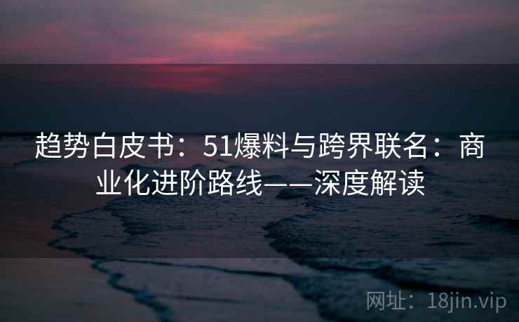 趋势白皮书：51爆料与跨界联名：商业化进阶路线——深度解读