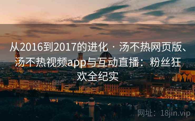 从2016到2017的进化 · 汤不热网页版、汤不热视频app与互动直播：粉丝狂欢全纪实