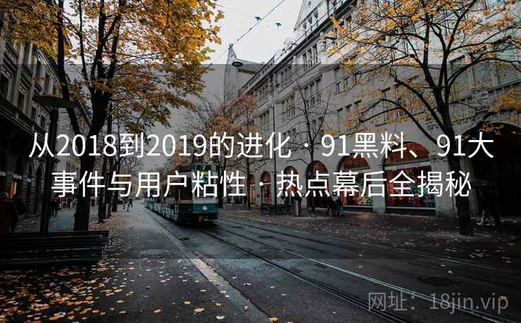 从2018到2019的进化 · 91黑料、91大事件与用户粘性 · 热点幕后全揭秘