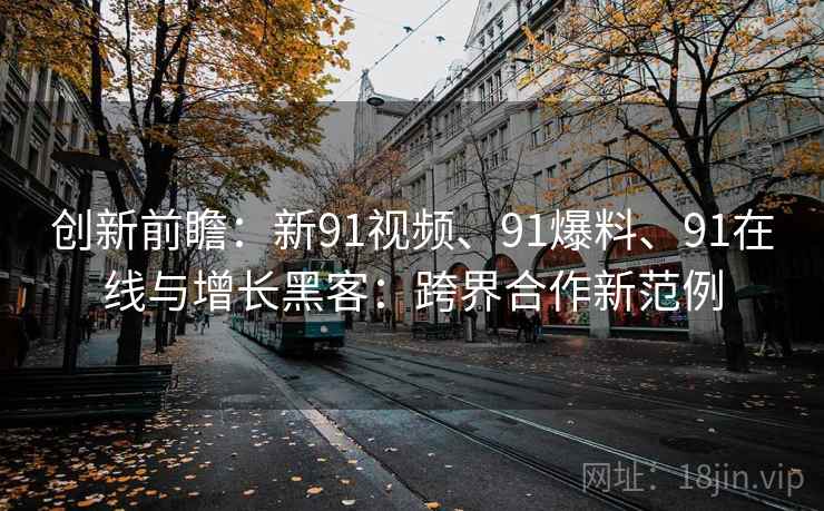 创新前瞻：新91视频、91爆料、91在线与增长黑客：跨界合作新范例