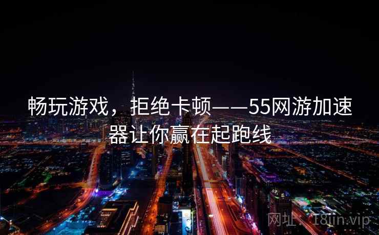 畅玩游戏，拒绝卡顿——55网游加速器让你赢在起跑线