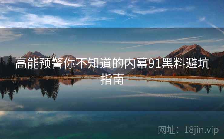 高能预警你不知道的内幕91黑料避坑指南
