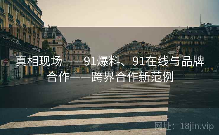 真相现场——91爆料、91在线与品牌合作——跨界合作新范例