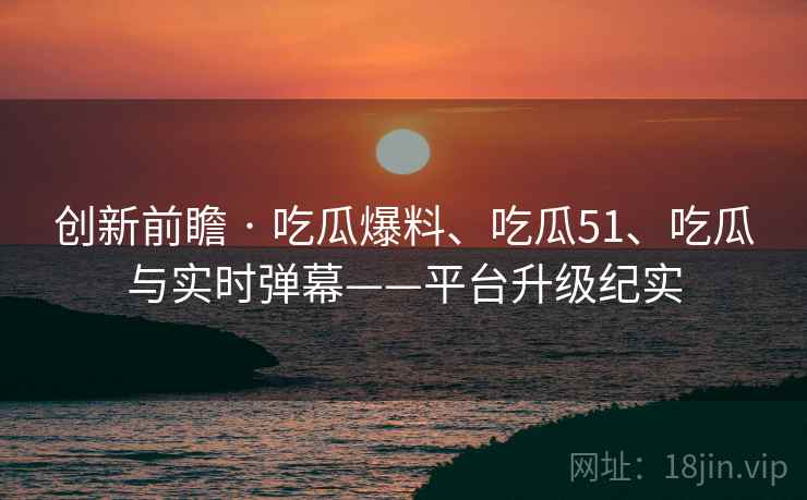 创新前瞻 · 吃瓜爆料、吃瓜51、吃瓜与实时弹幕——平台升级纪实