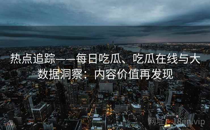 热点追踪——每日吃瓜、吃瓜在线与大数据洞察：内容价值再发现